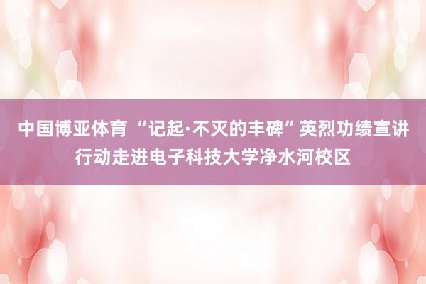中国博亚体育 “记起·不灭的丰碑”英烈功绩宣讲行动走进电子科技大学净水河校区