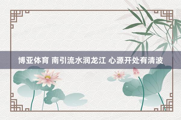 博亚体育 南引流水润龙江 心源开处有清波