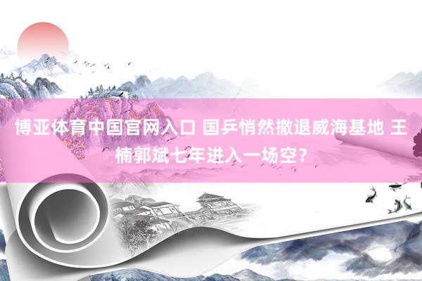 博亚体育中国官网入口 国乒悄然撤退威海基地 王楠郭斌七年进入一场空？
