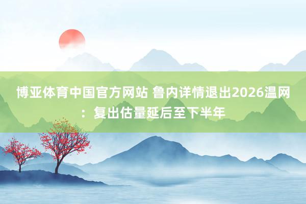 博亚体育中国官方网站 鲁内详情退出2026温网：复出估量延后至下半年