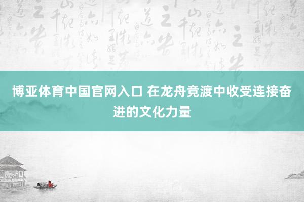 博亚体育中国官网入口 在龙舟竞渡中收受连接奋进的文化力量