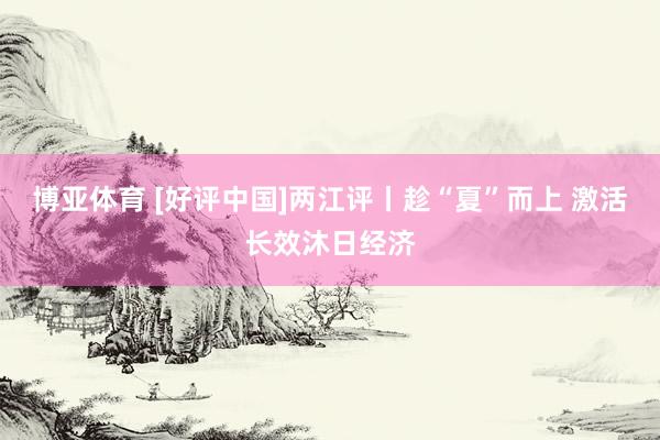博亚体育 [好评中国]两江评丨趁“夏”而上 激活长效沐日经济