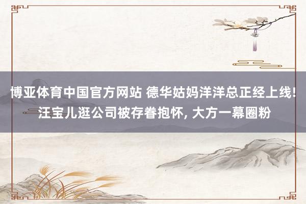博亚体育中国官方网站 德华姑妈洋洋总正经上线! 汪宝儿逛公司被存眷抱怀， 大方一幕圈粉