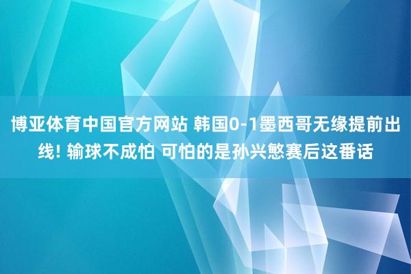 博亚体育中国官方网站 韩国0-1墨西哥无缘提前出线! 输球不成怕 可怕的是孙兴慜赛后这番话