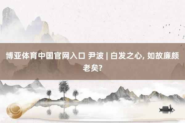 博亚体育中国官网入口 尹波 | 白发之心, 如故廉颇老矣?