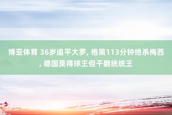 博亚体育 36岁追平大罗, 格策113分钟绝杀梅西, 德国莫得球王但干翻统统王