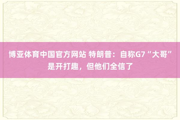 博亚体育中国官方网站 特朗普：自称G7“大哥”是开打趣，但他们全信了